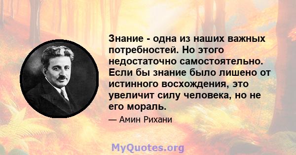 Знание - одна из наших важных потребностей. Но этого недостаточно самостоятельно. Если бы знание было лишено от истинного восхождения, это увеличит силу человека, но не его мораль.