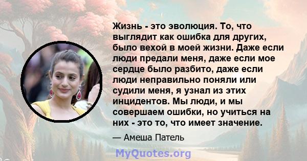 Жизнь - это эволюция. То, что выглядит как ошибка для других, было вехой в моей жизни. Даже если люди предали меня, даже если мое сердце было разбито, даже если люди неправильно поняли или судили меня, я узнал из этих