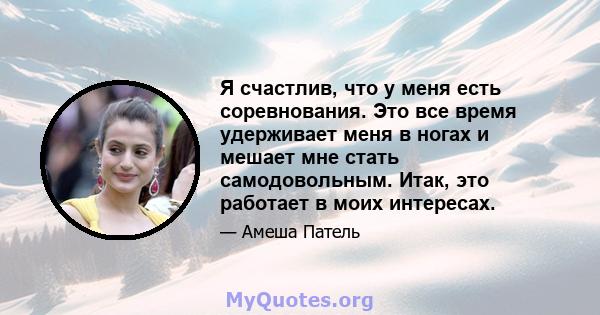 Я счастлив, что у меня есть соревнования. Это все время удерживает меня в ногах и мешает мне стать самодовольным. Итак, это работает в моих интересах.