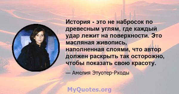 История - это не набросок по древесным углям, где каждый удар лежит на поверхности. Это масляная живопись, наполненная слоями, что автор должен раскрыть так осторожно, чтобы показать свою красоту.