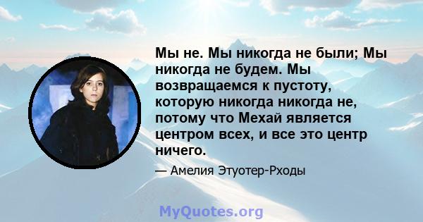 Мы не. Мы никогда не были; Мы никогда не будем. Мы возвращаемся к пустоту, которую никогда никогда не, потому что Мехай является центром всех, и все это центр ничего.