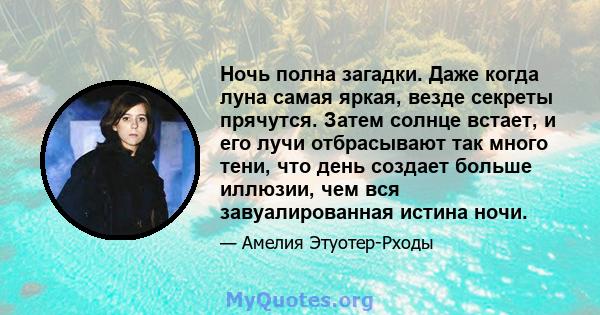 Ночь полна загадки. Даже когда луна самая яркая, везде секреты прячутся. Затем солнце встает, и его лучи отбрасывают так много тени, что день создает больше иллюзии, чем вся завуалированная истина ночи.