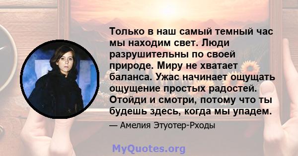 Только в наш самый темный час мы находим свет. Люди разрушительны по своей природе. Миру не хватает баланса. Ужас начинает ощущать ощущение простых радостей. Отойди и смотри, потому что ты будешь здесь, когда мы упадем.