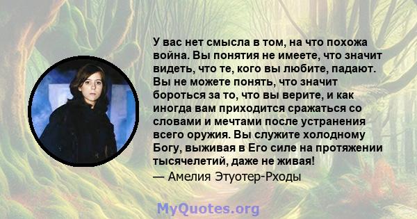 У вас нет смысла в том, на что похожа война. Вы понятия не имеете, что значит видеть, что те, кого вы любите, падают. Вы не можете понять, что значит бороться за то, что вы верите, и как иногда вам приходится сражаться