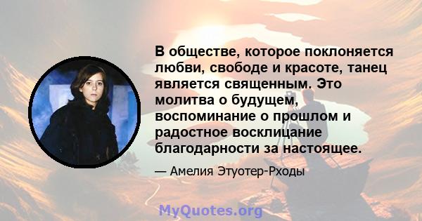 В обществе, которое поклоняется любви, свободе и красоте, танец является священным. Это молитва о будущем, воспоминание о прошлом и радостное восклицание благодарности за настоящее.