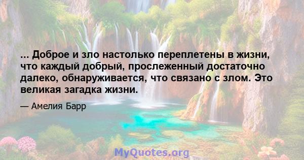 ... Доброе и зло настолько переплетены в жизни, что каждый добрый, прослеженный достаточно далеко, обнаруживается, что связано с злом. Это великая загадка жизни.