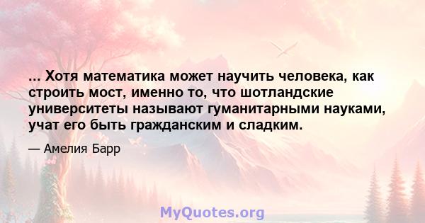 ... Хотя математика может научить человека, как строить мост, именно то, что шотландские университеты называют гуманитарными науками, учат его быть гражданским и сладким.