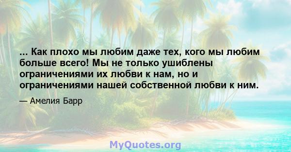 ... Как плохо мы любим даже тех, кого мы любим больше всего! Мы не только ушиблены ограничениями их любви к нам, но и ограничениями нашей собственной любви к ним.