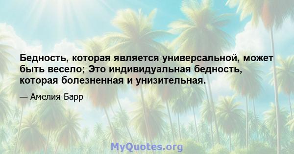 Бедность, которая является универсальной, может быть весело; Это индивидуальная бедность, которая болезненная и унизительная.