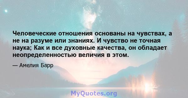 Человеческие отношения основаны на чувствах, а не на разуме или знаниях. И чувство не точная наука; Как и все духовные качества, он обладает неопределенностью величия в этом.