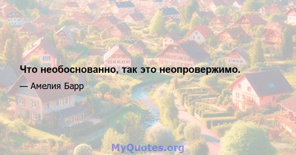 Что необоснованно, так это неопровержимо.