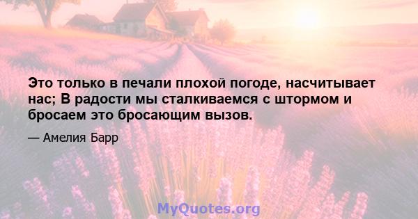 Это только в печали плохой погоде, насчитывает нас; В радости мы сталкиваемся с штормом и бросаем это бросающим вызов.