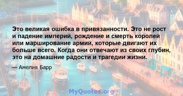 Это великая ошибка в привязанности. Это не рост и падение империй, рождение и смерть королей или марширование армий, которые двигают их больше всего. Когда они отвечают из своих глубин, это на домашние радости и