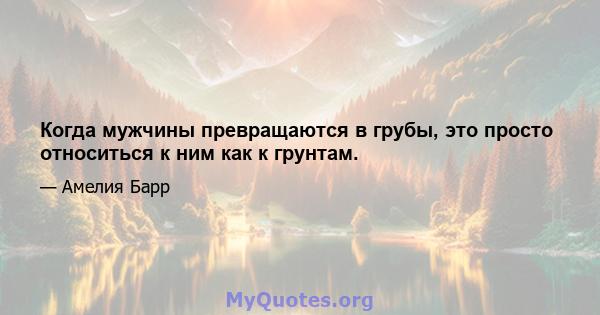 Когда мужчины превращаются в грубы, это просто относиться к ним как к грунтам.