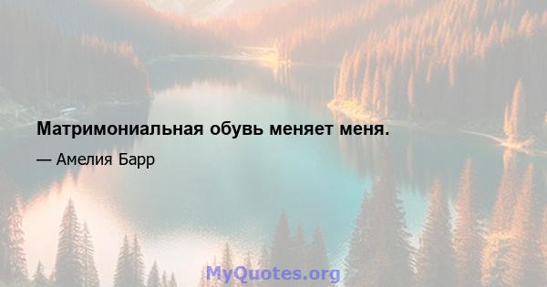 Матримониальная обувь меняет меня.