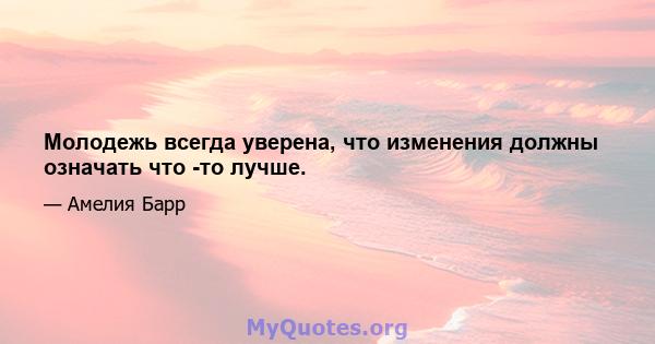 Молодежь всегда уверена, что изменения должны означать что -то лучше.