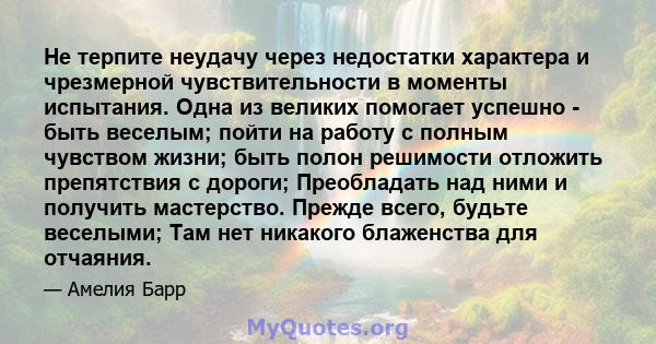 Не терпите неудачу через недостатки характера и чрезмерной чувствительности в моменты испытания. Одна из великих помогает успешно - быть веселым; пойти на работу с полным чувством жизни; быть полон решимости отложить