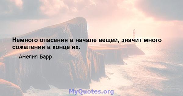 Немного опасения в начале вещей, значит много сожаления в конце их.