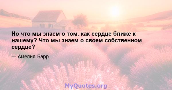 Но что мы знаем о том, как сердце ближе к нашему? Что мы знаем о своем собственном сердце?