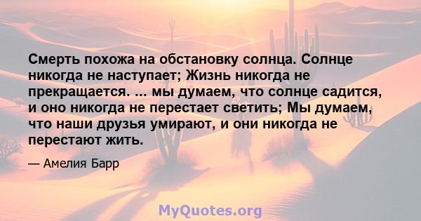 Смерть похожа на обстановку солнца. Солнце никогда не наступает; Жизнь никогда не прекращается. ... мы думаем, что солнце садится, и оно никогда не перестает светить; Мы думаем, что наши друзья умирают, и они никогда не 