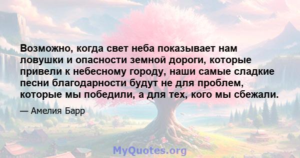 Возможно, когда свет неба показывает нам ловушки и опасности земной дороги, которые привели к небесному городу, наши самые сладкие песни благодарности будут не для проблем, которые мы победили, а для тех, кого мы