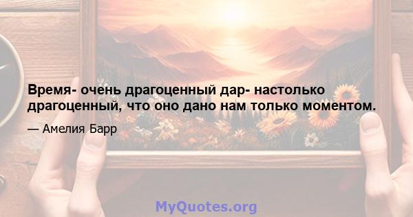 Время- очень драгоценный дар- настолько драгоценный, что оно дано нам только моментом.