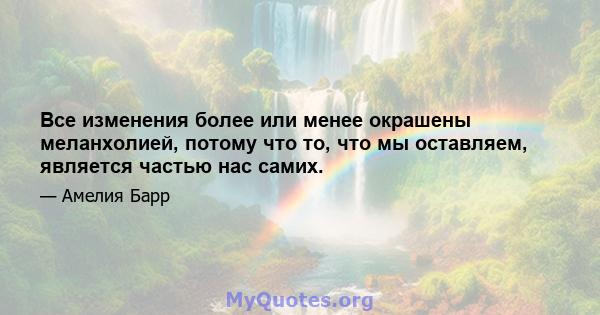 Все изменения более или менее окрашены меланхолией, потому что то, что мы оставляем, является частью нас самих.