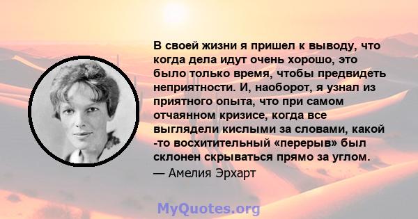 В своей жизни я пришел к выводу, что когда дела идут очень хорошо, это было только время, чтобы предвидеть неприятности. И, наоборот, я узнал из приятного опыта, что при самом отчаянном кризисе, когда все выглядели