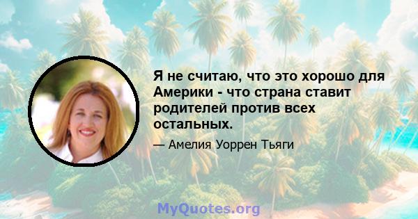 Я не считаю, что это хорошо для Америки - что страна ставит родителей против всех остальных.