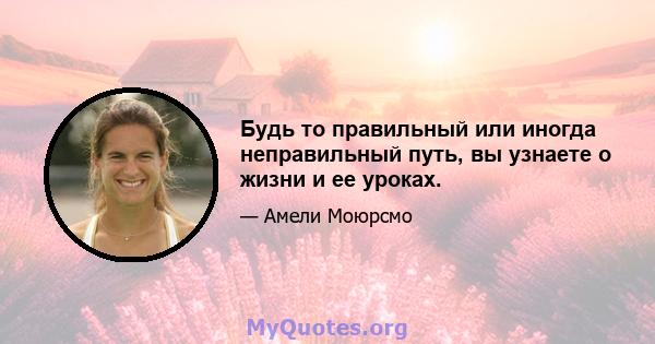 Будь то правильный или иногда неправильный путь, вы узнаете о жизни и ее уроках.