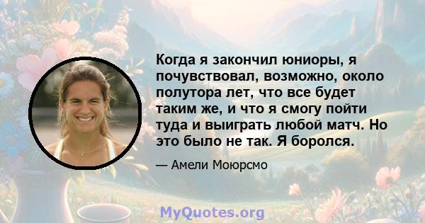 Когда я закончил юниоры, я почувствовал, возможно, около полутора лет, что все будет таким же, и что я смогу пойти туда и выиграть любой матч. Но это было не так. Я боролся.