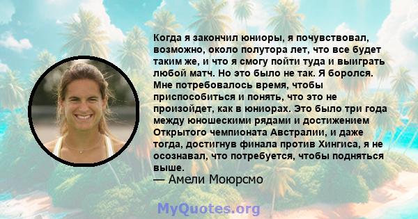 Когда я закончил юниоры, я почувствовал, возможно, около полутора лет, что все будет таким же, и что я смогу пойти туда и выиграть любой матч. Но это было не так. Я боролся. Мне потребовалось время, чтобы приспособиться 