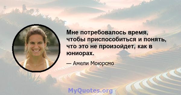 Мне потребовалось время, чтобы приспособиться и понять, что это не произойдет, как в юниорах.