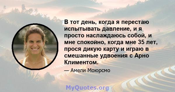 В тот день, когда я перестаю испытывать давление, и я просто наслаждаюсь собой, и мне спокойно, когда мне 35 лет, прося дикую карту и играю в смешанные удвоения с Арно Климентом.