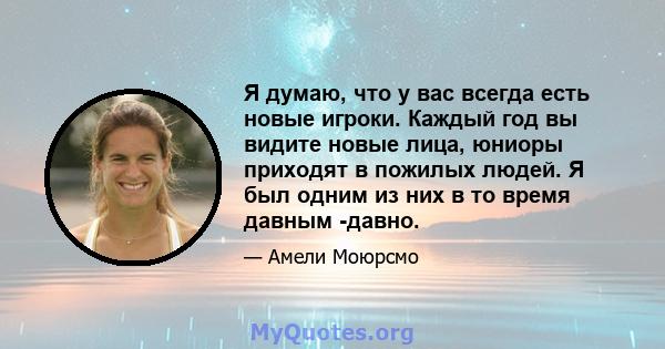 Я думаю, что у вас всегда есть новые игроки. Каждый год вы видите новые лица, юниоры приходят в пожилых людей. Я был одним из них в то время давным -давно.