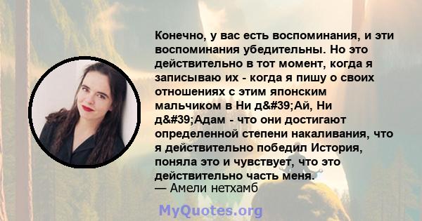 Конечно, у вас есть воспоминания, и эти воспоминания убедительны. Но это действительно в тот момент, когда я записываю их - когда я пишу о своих отношениях с этим японским мальчиком в Ни д'Ай, Ни д'Адам - ​​что