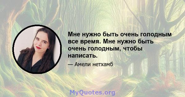 Мне нужно быть очень голодным все время. Мне нужно быть очень голодным, чтобы написать.