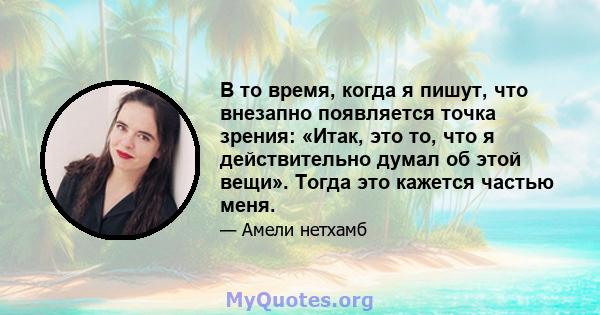 В то время, когда я пишут, что внезапно появляется точка зрения: «Итак, это то, что я действительно думал об этой вещи». Тогда это кажется частью меня.