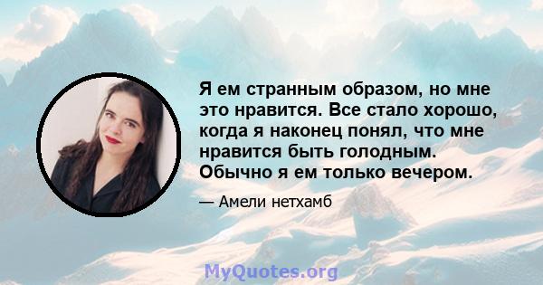 Я ем странным образом, но мне это нравится. Все стало хорошо, когда я наконец понял, что мне нравится быть голодным. Обычно я ем только вечером.