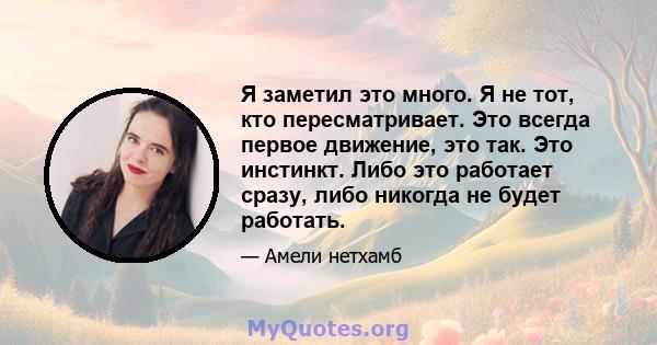 Я заметил это много. Я не тот, кто пересматривает. Это всегда первое движение, это так. Это инстинкт. Либо это работает сразу, либо никогда не будет работать.