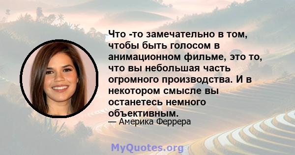 Что -то замечательно в том, чтобы быть голосом в анимационном фильме, это то, что вы небольшая часть огромного производства. И в некотором смысле вы останетесь немного объективным.