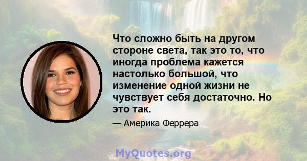 Что сложно быть на другом стороне света, так это то, что иногда проблема кажется настолько большой, что изменение одной жизни не чувствует себя достаточно. Но это так.