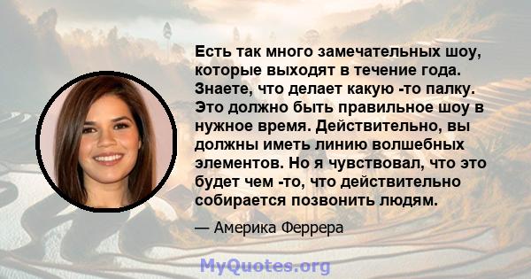 Есть так много замечательных шоу, которые выходят в течение года. Знаете, что делает какую -то палку. Это должно быть правильное шоу в нужное время. Действительно, вы должны иметь линию волшебных элементов. Но я