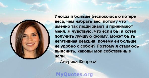 Иногда я больше беспокоюсь о потере веса, чем набрать вес, потому что именно так люди знают и принимают меня. Я чувствую, что если бы я хотел получить лучшую форму, может быть негативная реакция, почему ей больше не