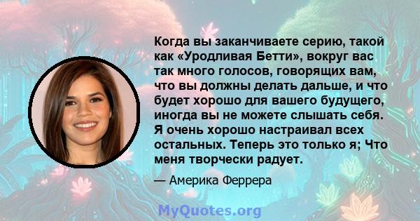 Когда вы заканчиваете серию, такой как «Уродливая Бетти», вокруг вас так много голосов, говорящих вам, что вы должны делать дальше, и что будет хорошо для вашего будущего, иногда вы не можете слышать себя. Я очень