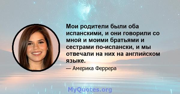 Мои родители были оба испанскими, и они говорили со мной и моими братьями и сестрами по-испански, и мы отвечали на них на английском языке.