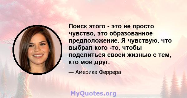 Поиск этого - это не просто чувство, это образованное предположение. Я чувствую, что выбрал кого -то, чтобы поделиться своей жизнью с тем, кто мой друг.