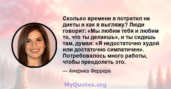 Сколько времени я потратил на диеты и как я выгляжу? Люди говорят: «Мы любим тебя и любим то, что ты делаешь», и ты сидишь там, думая: «Я недостаточно худой или достаточно симпатичен». Потребовалось много работы, чтобы