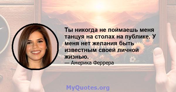 Ты никогда не поймаешь меня танцуя на столах на публике. У меня нет желания быть известным своей личной жизнью.