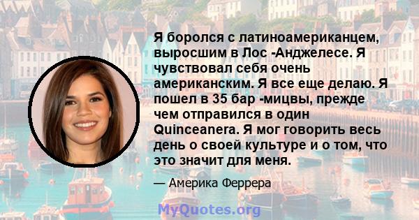 Я боролся с латиноамериканцем, выросшим в Лос -Анджелесе. Я чувствовал себя очень американским. Я все еще делаю. Я пошел в 35 бар -мицвы, прежде чем отправился в один Quinceanera. Я мог говорить весь день о своей